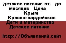 детское питание от 6 до 12 месяцев › Цена ­ 500 - Крым, Красногвардейское Дети и материнство » Детское питание   
